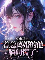 亮出马甲，着急离婚的他瞬间慌了最新